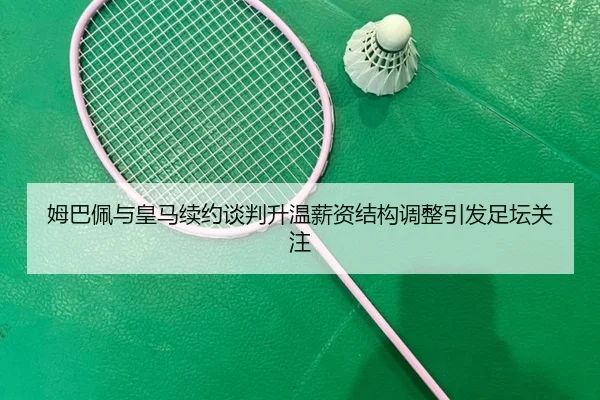姆巴佩与皇马续约谈判升温薪资结构调整引发足坛关注